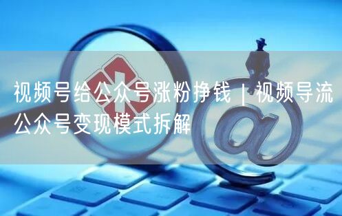 视频号给公众号涨粉挣钱｜视频导流公众号变现模式拆解