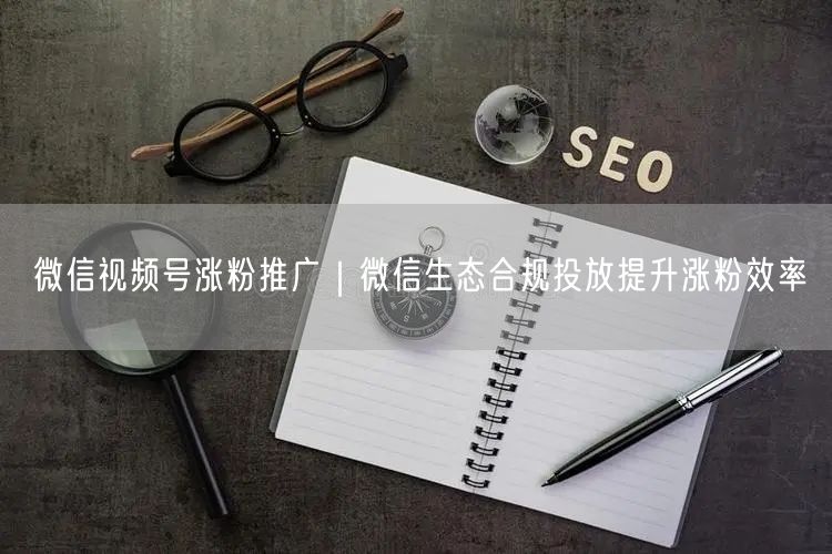 微信视频号涨粉推广｜微信生态合规投放提升涨粉效率