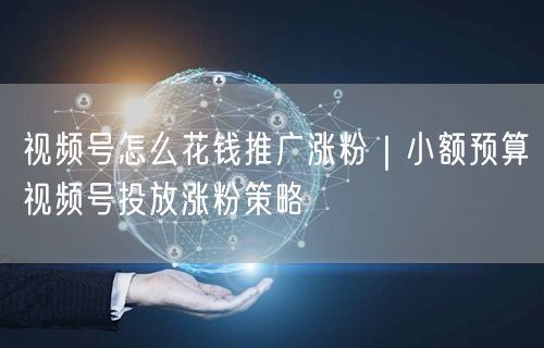 视频号怎么花钱推广涨粉｜小额预算视频号投放涨粉策略