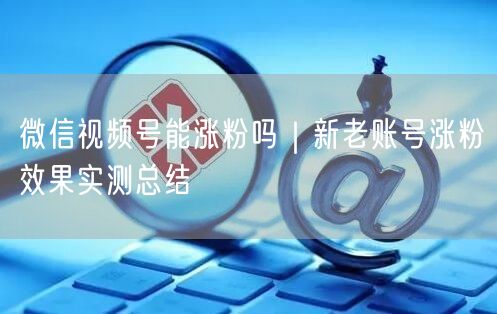 微信视频号能涨粉吗｜新老账号涨粉效果实测总结