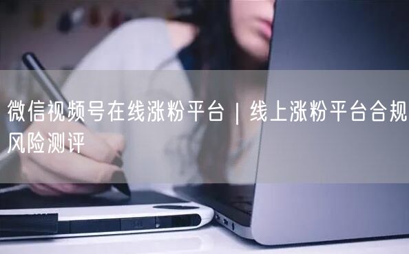 微信视频号在线涨粉平台｜线上涨粉平台合规风险测评