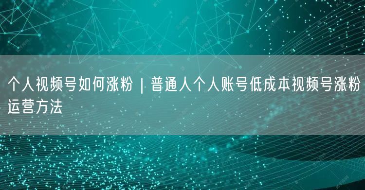 个人视频号如何涨粉|普通人个人账号低成本视频号涨粉运营方法