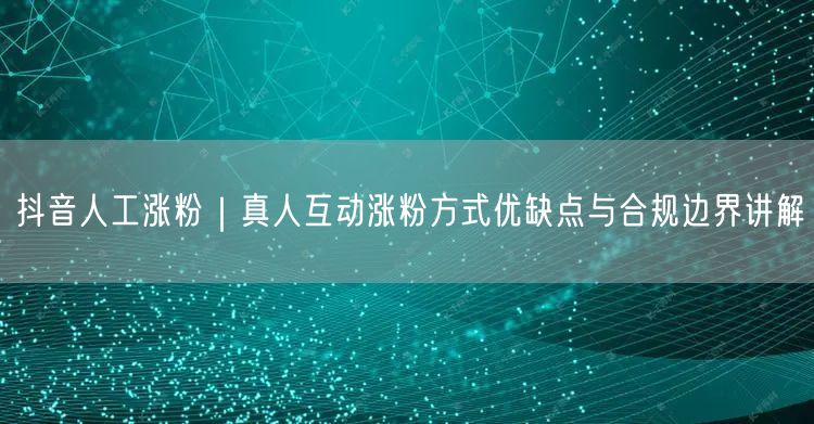 抖音人工涨粉｜真人互动涨粉方式优缺点与合规边界讲解