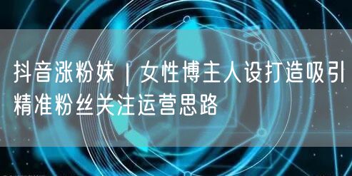 抖音涨粉妹｜女性博主人设打造吸引精准粉丝关注运营思路