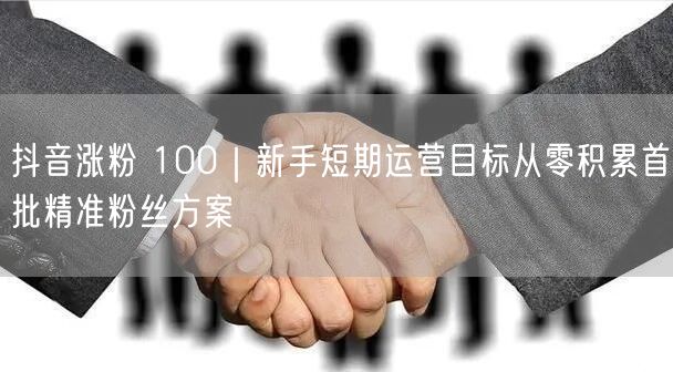 抖音涨粉 100|新手短期运营目标从零积累首批精准粉丝方案