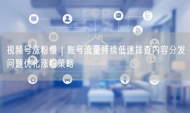 视频号涨粉慢｜账号流量持续低迷排查内容分发问题优化涨粉策略