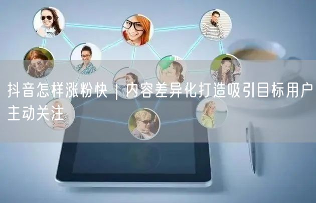 抖音怎样涨粉快|内容差异化打造吸引目标用户主动关注