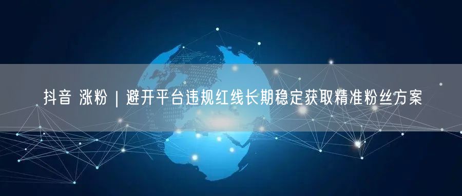 抖音 涨粉|避开平台违规红线长期稳定获取精准粉丝方案