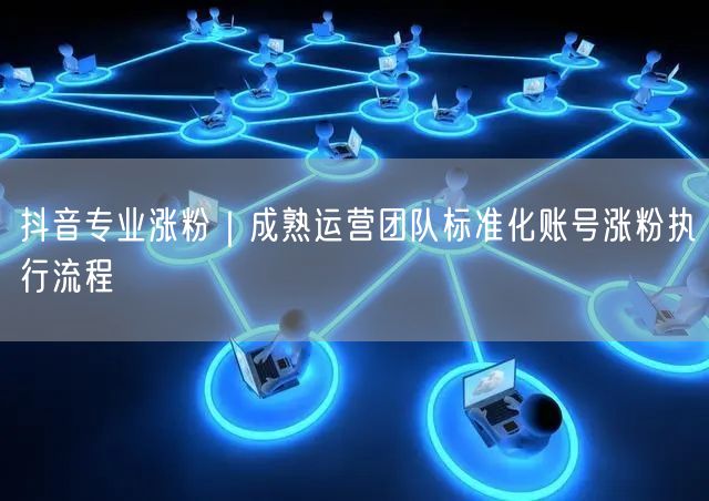 抖音专业涨粉｜成熟运营团队标准化账号涨粉执行流程