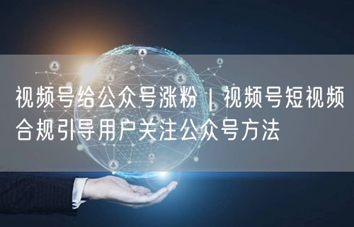 视频号给公众号涨粉｜视频号短视频合规引导用户关注公众号方法