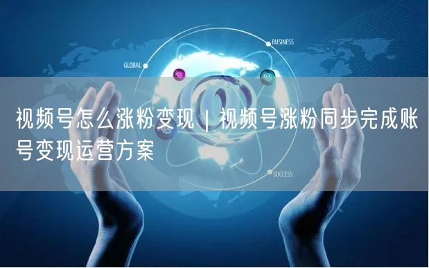 视频号怎么涨粉变现｜视频号涨粉同步完成账号变现运营方案