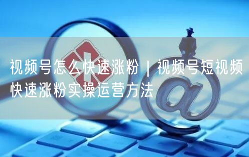 视频号怎么快速涨粉｜视频号短视频快速涨粉实操运营方法